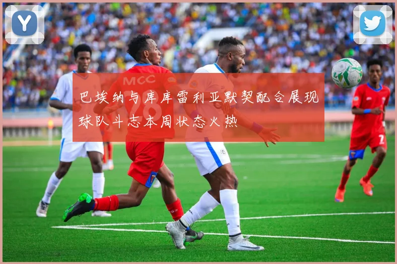 巴埃纳与库库雷利亚默契配合展现球队斗志本周状态火热