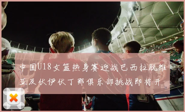 中国U18女篮热身赛迎战巴西拉脱维亚及伏伊伏丁那俱乐部挑战即将开启