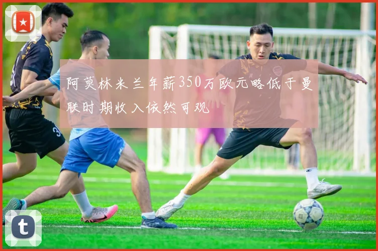 阿莫林米兰年薪350万欧元略低于曼联时期收入依然可观