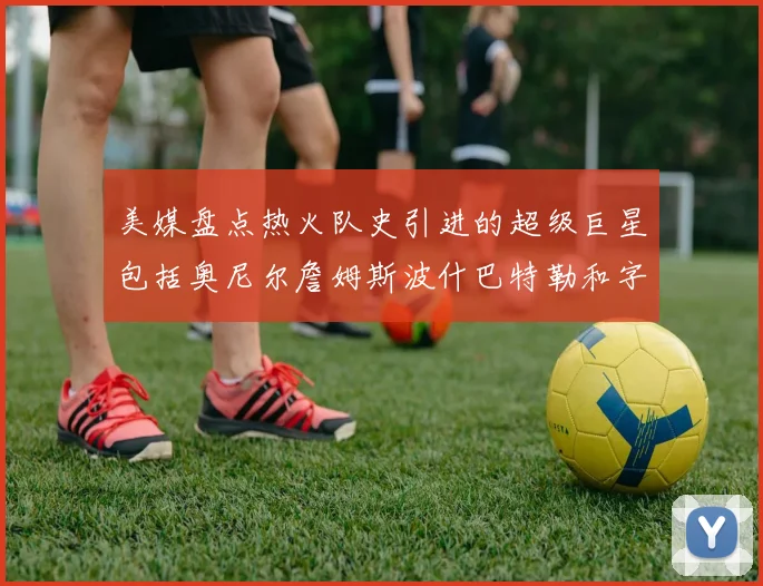 美媒盘点热火队史引进的超级巨星包括奥尼尔詹姆斯波什巴特勒和字母哥