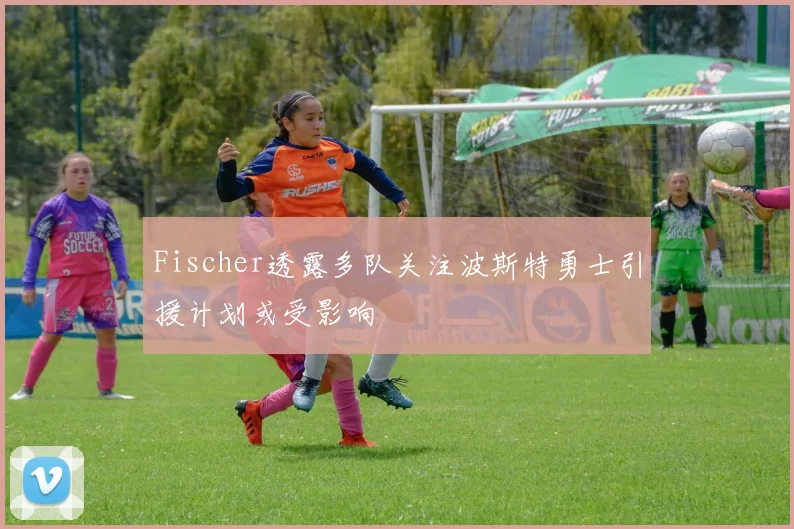 Fischer透露多队关注波斯特勇士引援计划或受影响