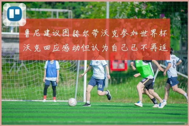 鲁尼建议图赫尔带沃克参加世界杯沃克回应感动但认为自己已不再适合