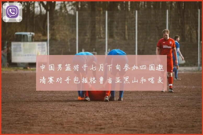 中国男篮将于七月下旬参加四国邀请赛对手包括格鲁吉亚黑山和喀麦隆