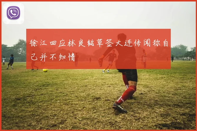 徐江回应林良铭草签大连传闻称自己并不知情