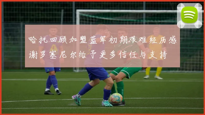 哈托回顾加盟蓝军初期艰难经历感谢罗塞尼尔给予更多信任与支持