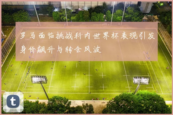 罗马面临挑战科内世界杯表现引发身价飙升与转会风波